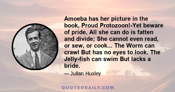 Amoeba has her picture in the book, Proud Protozoon!-Yet beware of pride, All she can do is fatten and divide; She cannot even read, or sew, or cook... The Worm can crawl But has no eyes to look. The Jelly-fish can swim 