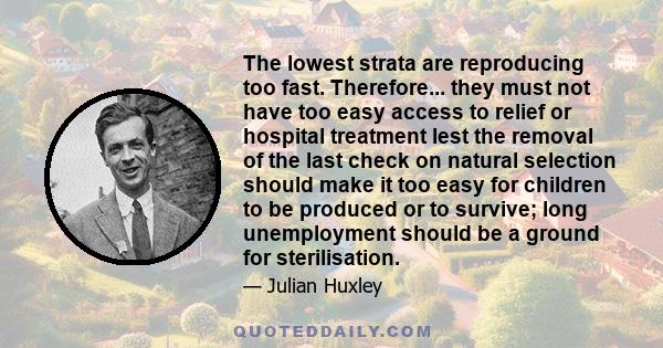 The lowest strata are reproducing too fast. Therefore... they must not have too easy access to relief or hospital treatment lest the removal of the last check on natural selection should make it too easy for children to 