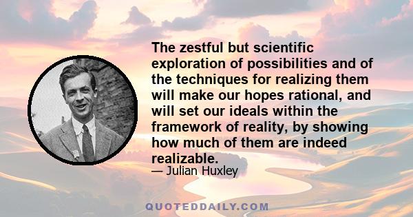 The zestful but scientific exploration of possibilities and of the techniques for realizing them will make our hopes rational, and will set our ideals within the framework of reality, by showing how much of them are