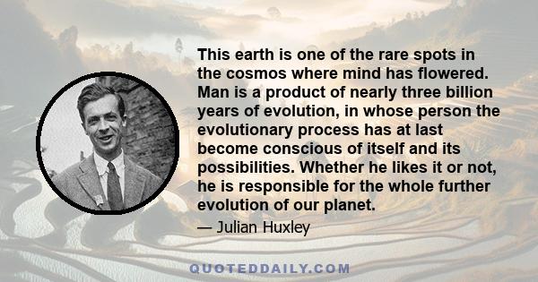 This earth is one of the rare spots in the cosmos where mind has flowered. Man is a product of nearly three billion years of evolution, in whose person the evolutionary process has at last become conscious of itself and 