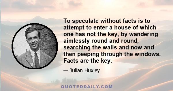 To speculate without facts is to attempt to enter a house of which one has not the key, by wandering aimlessly round and round, searching the walls and now and then peeping through the windows. Facts are the key.