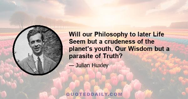 Will our Philosophy to later Life Seem but a crudeness of the planet's youth, Our Wisdom but a parasite of Truth?