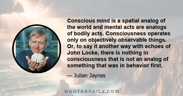 Conscious mind is a spatial analog of the world and mental acts are analogs of bodily acts. Consciousness operates only on objectively observable things. Or, to say it another way with echoes of John Locke, there is