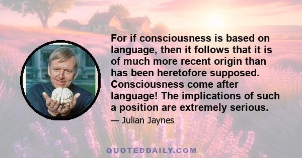 For if consciousness is based on language, then it follows that it is of much more recent origin than has been heretofore supposed. Consciousness come after language! The implications of such a position are extremely