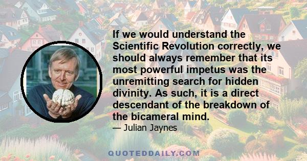 If we would understand the Scientific Revolution correctly, we should always remember that its most powerful impetus was the unremitting search for hidden divinity. As such, it is a direct descendant of the breakdown of 