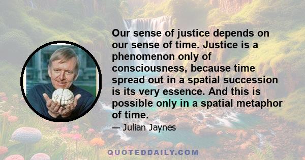 Our sense of justice depends on our sense of time. Justice is a phenomenon only of consciousness, because time spread out in a spatial succession is its very essence. And this is possible only in a spatial metaphor of