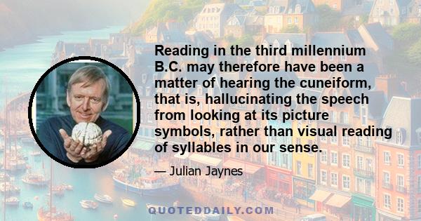 Reading in the third millennium B.C. may therefore have been a matter of hearing the cuneiform, that is, hallucinating the speech from looking at its picture symbols, rather than visual reading of syllables in our sense.