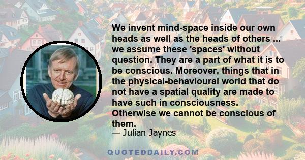 We invent mind-space inside our own heads as well as the heads of others ... we assume these 'spaces' without question. They are a part of what it is to be conscious. Moreover, things that in the physical-behavioural