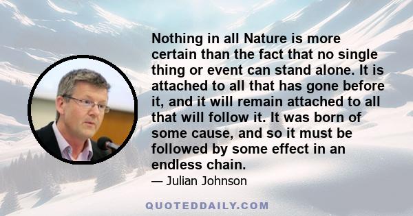 Nothing in all Nature is more certain than the fact that no single thing or event can stand alone. It is attached to all that has gone before it, and it will remain attached to all that will follow it. It was born of