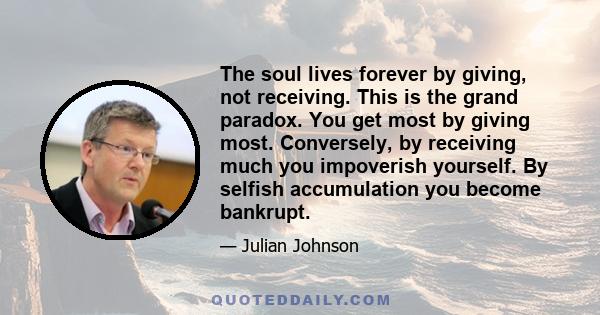 The soul lives forever by giving, not receiving. This is the grand paradox. You get most by giving most. Conversely, by receiving much you impoverish yourself. By selfish accumulation you become bankrupt.