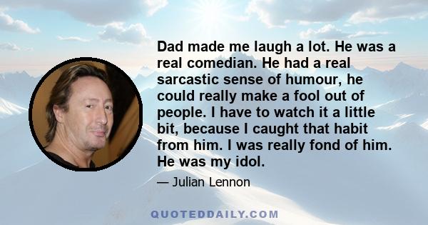 Dad made me laugh a lot. He was a real comedian. He had a real sarcastic sense of humour, he could really make a fool out of people. I have to watch it a little bit, because I caught that habit from him. I was really