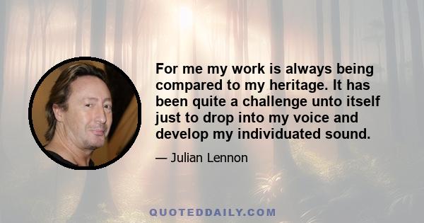 For me my work is always being compared to my heritage. It has been quite a challenge unto itself just to drop into my voice and develop my individuated sound.