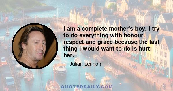 I am a complete mother's boy. I try to do everything with honour, respect and grace because the last thing I would want to do is hurt her.