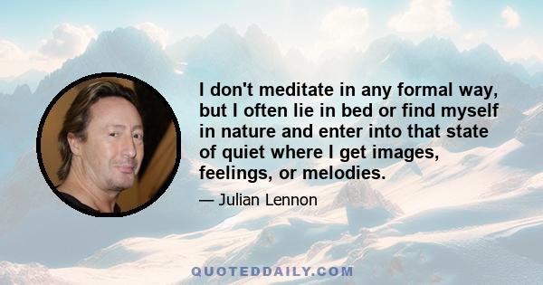 I don't meditate in any formal way, but I often lie in bed or find myself in nature and enter into that state of quiet where I get images, feelings, or melodies.