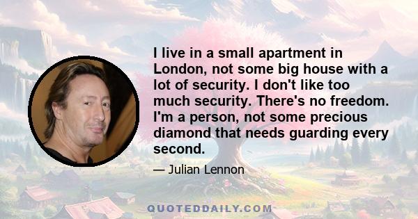 I live in a small apartment in London, not some big house with a lot of security. I don't like too much security. There's no freedom. I'm a person, not some precious diamond that needs guarding every second.