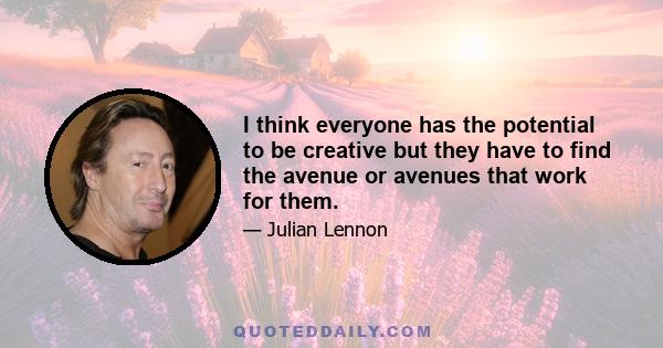 I think everyone has the potential to be creative but they have to find the avenue or avenues that work for them.