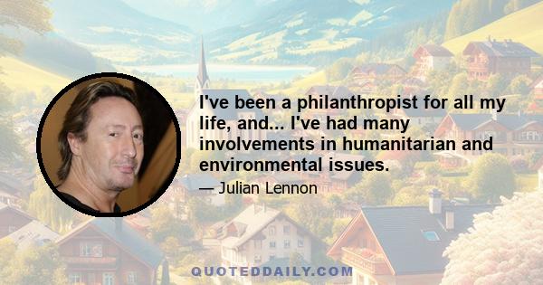 I've been a philanthropist for all my life, and... I've had many involvements in humanitarian and environmental issues.