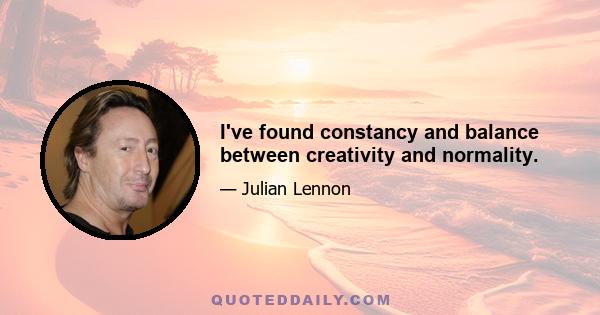 I've found constancy and balance between creativity and normality.