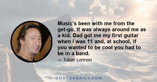 Music's been with me from the get-go. It was always around me as a kid. Dad got me my first guitar when I was 11 and, at school, if you wanted to be cool you had to be in a band.