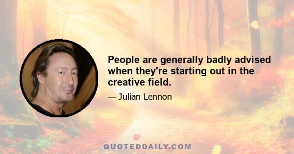 People are generally badly advised when they're starting out in the creative field.