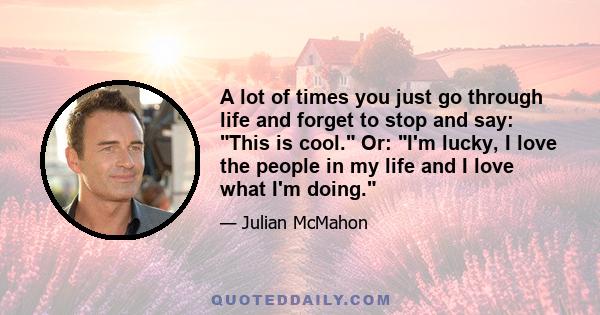 A lot of times you just go through life and forget to stop and say: This is cool. Or: I'm lucky, I love the people in my life and I love what I'm doing.