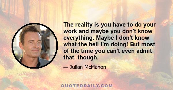 The reality is you have to do your work and maybe you don't know everything. Maybe I don't know what the hell I'm doing! But most of the time you can't even admit that, though.