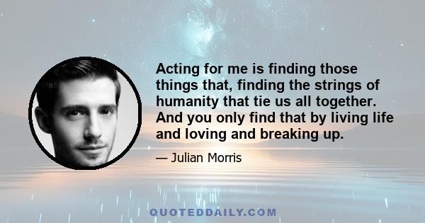 Acting for me is finding those things that, finding the strings of humanity that tie us all together. And you only find that by living life and loving and breaking up.