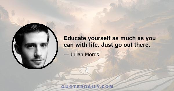 Educate yourself as much as you can with life. Just go out there.