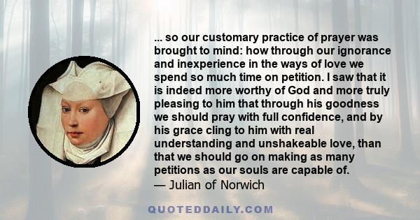 ... so our customary practice of prayer was brought to mind: how through our ignorance and inexperience in the ways of love we spend so much time on petition. I saw that it is indeed more worthy of God and more truly