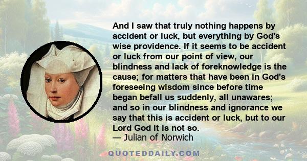 And I saw that truly nothing happens by accident or luck, but everything by God's wise providence. If it seems to be accident or luck from our point of view, our blindness and lack of foreknowledge is the cause; for