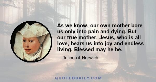 As we know, our own mother bore us only into pain and dying. But our true mother, Jesus, who is all love, bears us into joy and endless living. Blessed may he be.