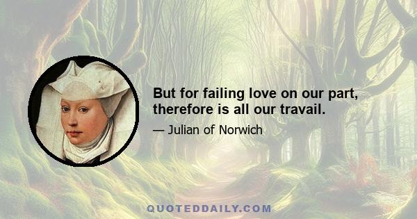 But for failing love on our part, therefore is all our travail.