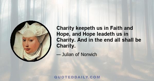 Charity keepeth us in Faith and Hope, and Hope leadeth us in Charity. And in the end all shall be Charity.