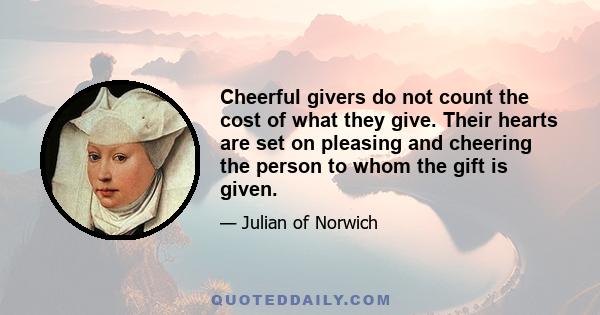 Cheerful givers do not count the cost of what they give. Their hearts are set on pleasing and cheering the person to whom the gift is given.