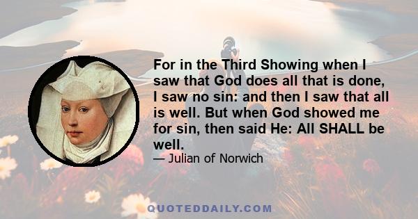 For in the Third Showing when I saw that God does all that is done, I saw no sin: and then I saw that all is well. But when God showed me for sin, then said He: All SHALL be well.