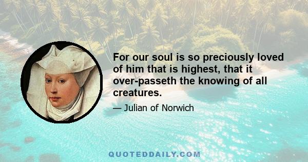 For our soul is so preciously loved of him that is highest, that it over-passeth the knowing of all creatures.