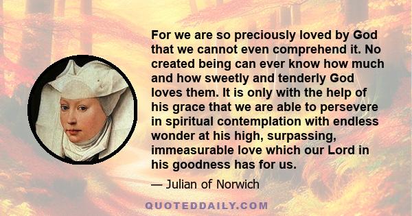 For we are so preciously loved by God that we cannot even comprehend it. No created being can ever know how much and how sweetly and tenderly God loves them. It is only with the help of his grace that we are able to