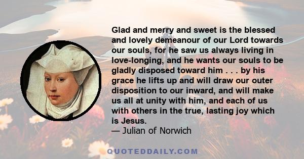 Glad and merry and sweet is the blessed and lovely demeanour of our Lord towards our souls, for he saw us always living in love-longing, and he wants our souls to be gladly disposed toward him . . . by his grace he