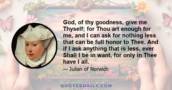 God, of thy goodness, give me Thyself; for Thou art enough for me, and I can ask for nothing less that can be full honor to Thee. And if I ask anything that is less, ever Shall I be in want, for only in Thee have I all.