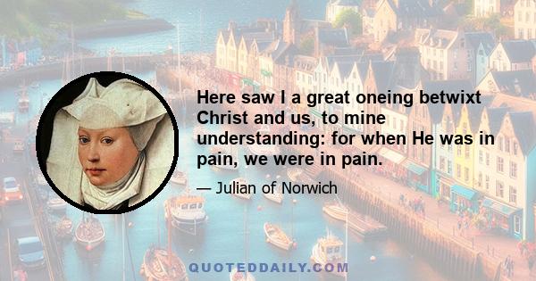 Here saw I a great oneing betwixt Christ and us, to mine understanding: for when He was in pain, we were in pain.