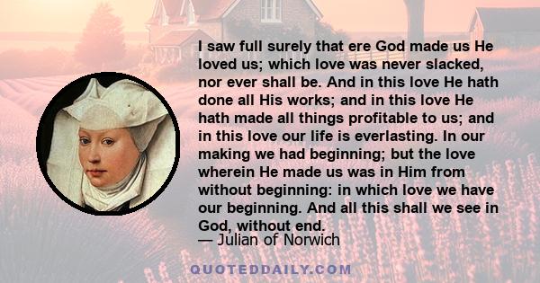 I saw full surely that ere God made us He loved us; which love was never slacked, nor ever shall be. And in this love He hath done all His works; and in this love He hath made all things profitable to us; and in this