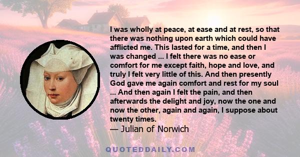 I was wholly at peace, at ease and at rest, so that there was nothing upon earth which could have afflicted me. This lasted for a time, and then I was changed ... I felt there was no ease or comfort for me except faith, 