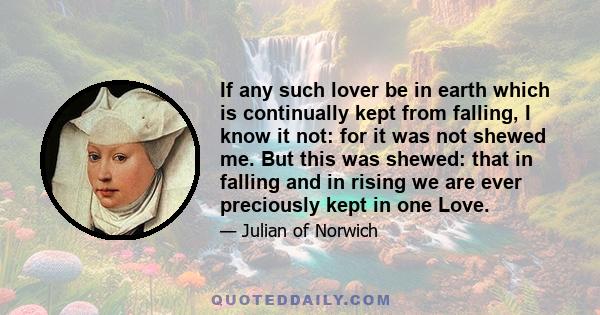 If any such lover be in earth which is continually kept from falling, I know it not: for it was not shewed me. But this was shewed: that in falling and in rising we are ever preciously kept in one Love.