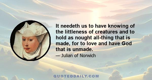 It needeth us to have knowing of the littleness of creatures and to hold as nought all-thing that is made, for to love and have God that is unmade.