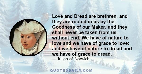 Love and Dread are brethren, and they are rooted in us by the Goodness of our Maker, and they shall never be taken from us without end. We have of nature to love and we have of grace to love: and we have of nature to