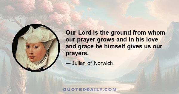 Our Lord is the ground from whom our prayer grows and in his love and grace he himself gives us our prayers.