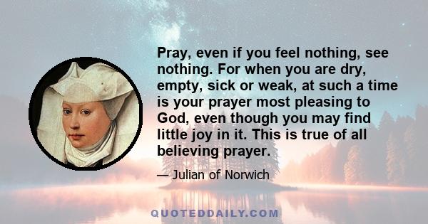 Pray, even if you feel nothing, see nothing. For when you are dry, empty, sick or weak, at such a time is your prayer most pleasing to God, even though you may find little joy in it. This is true of all believing prayer.