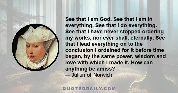 See that I am God. See that I am in everything. See that I do everything. See that I have never stopped ordering my works, nor ever shall, eternally. See that I lead everything on to the conclusion I ordained for it