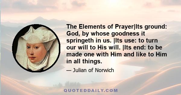 The Elements of Prayer|Its ground: God, by whose goodness it springeth in us. |Its use: to turn our will to His will. |Its end: to be made one with Him and like to Him in all things.