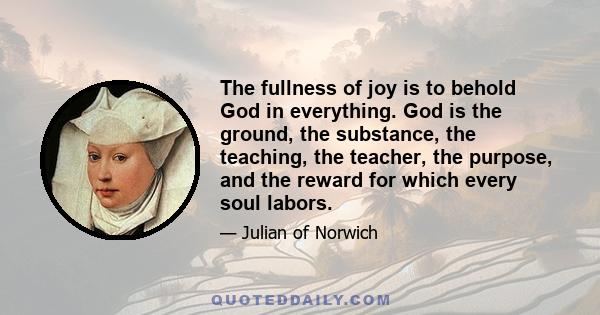 The fullness of joy is to behold God in everything. God is the ground, the substance, the teaching, the teacher, the purpose, and the reward for which every soul labors.